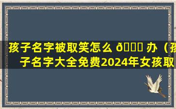 孩子名字被取笑怎么 🍁 办（孩子名字大全免费2024年女孩取名）